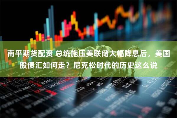 南平期货配资 总统施压美联储大幅降息后，美国股债汇如何走？尼克松时代的历史这么说