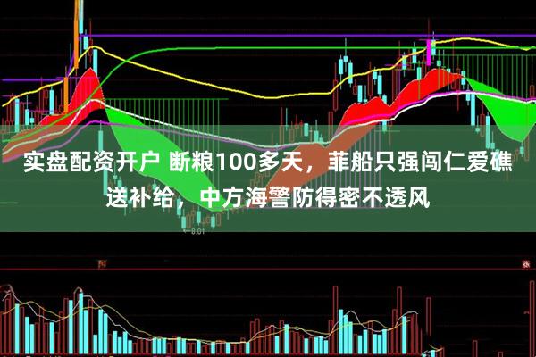 实盘配资开户 断粮100多天，菲船只强闯仁爱礁送补给，中方海警防得密不透风