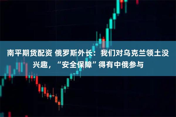 南平期货配资 俄罗斯外长：我们对乌克兰领土没兴趣，“安全保障”得有中俄参与