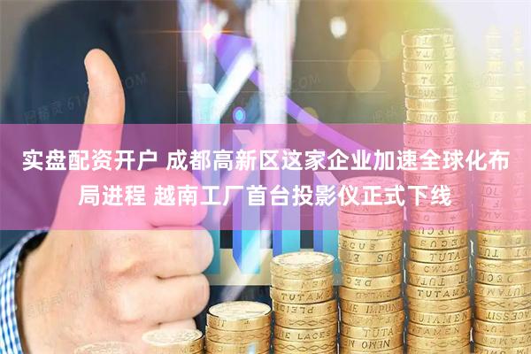 实盘配资开户 成都高新区这家企业加速全球化布局进程 越南工厂首台投影仪正式下线