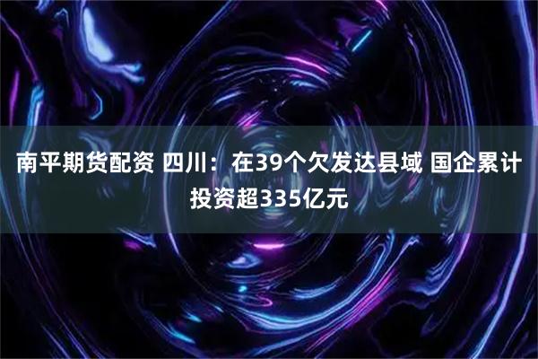 南平期货配资 四川：在39个欠发达县域 国企累计投资超335亿元