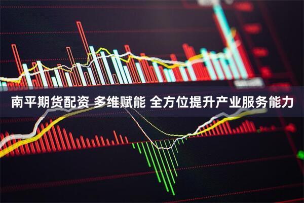 南平期货配资 多维赋能 全方位提升产业服务能力
