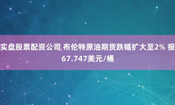 实盘股票配资公司 布伦特原油期货跌幅扩大至2% 报67.747美元/桶
