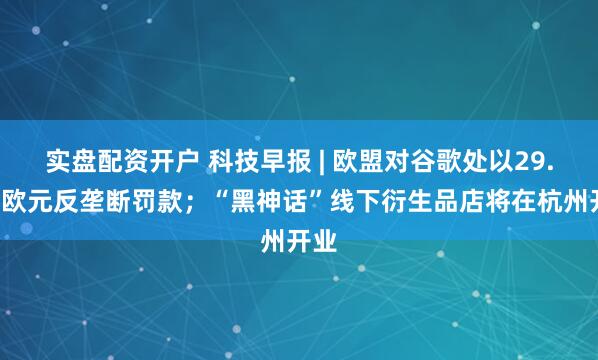 实盘配资开户 科技早报 | 欧盟对谷歌处以29.5亿欧元反垄断罚款；“黑神话”线下衍生品店将在杭州开业
