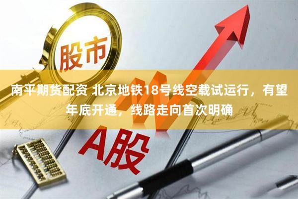南平期货配资 北京地铁18号线空载试运行，有望年底开通，线路走向首次明确