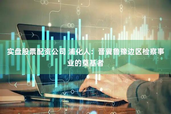 实盘股票配资公司 浦化人：晋冀鲁豫边区检察事业的奠基者
