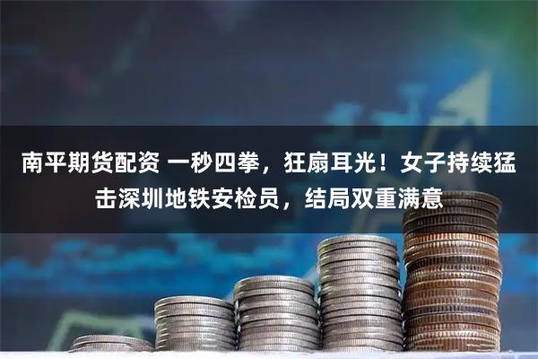 南平期货配资 一秒四拳，狂扇耳光！女子持续猛击深圳地铁安检员，结局双重满意