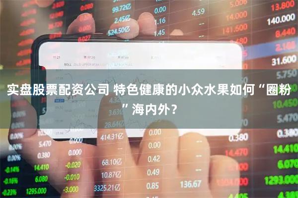 实盘股票配资公司 特色健康的小众水果如何“圈粉”海内外？