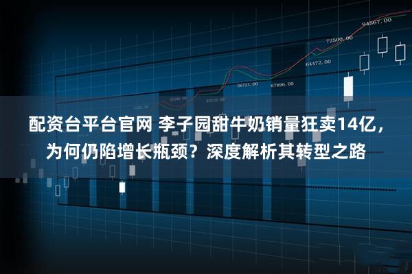 配资台平台官网 李子园甜牛奶销量狂卖14亿，为何仍陷增长瓶颈？深度解析其转型之路