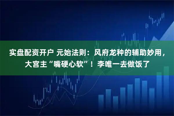 实盘配资开户 元始法则：风府龙种的辅助妙用，大宫主“嘴硬心软”！李唯一去做饭了
