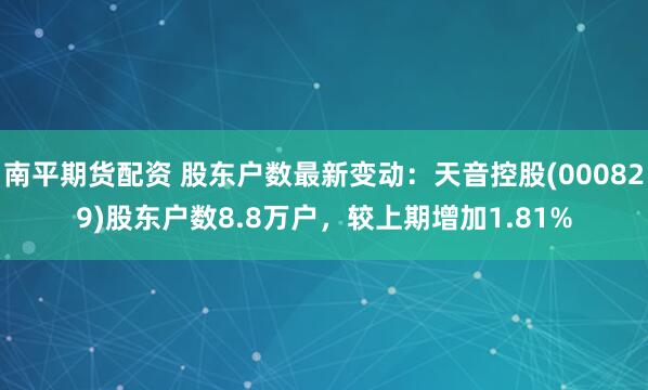 南平期货配资 股东户数最新变动：天音控股(000829)股东户数8.8万户，较上期增加1.81%