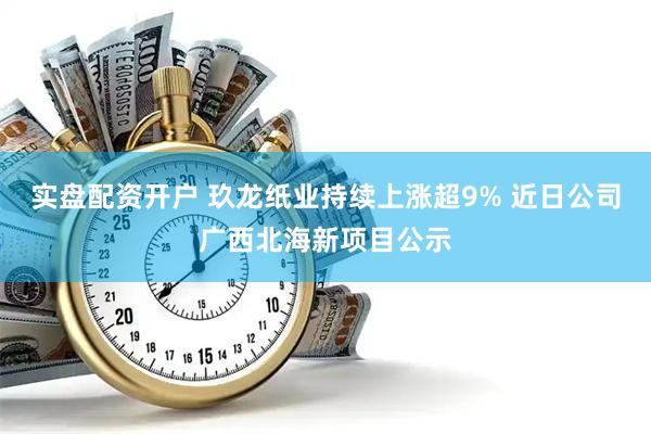实盘配资开户 玖龙纸业持续上涨超9% 近日公司广西北海新项目公示