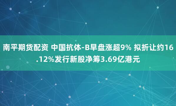 南平期货配资 中国抗体-B早盘涨超9% 拟折让约16.12%发行新股净筹3.69亿港元