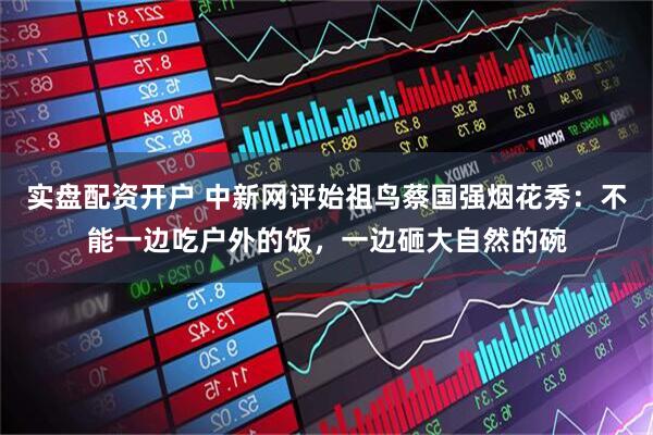 实盘配资开户 中新网评始祖鸟蔡国强烟花秀：不能一边吃户外的饭，一边砸大自然的碗
