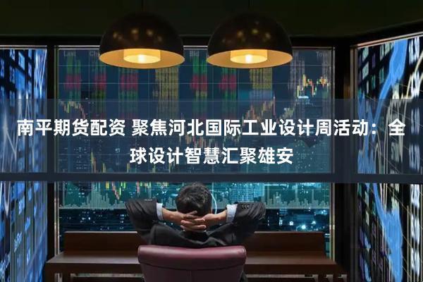 南平期货配资 聚焦河北国际工业设计周活动：全球设计智慧汇聚雄安