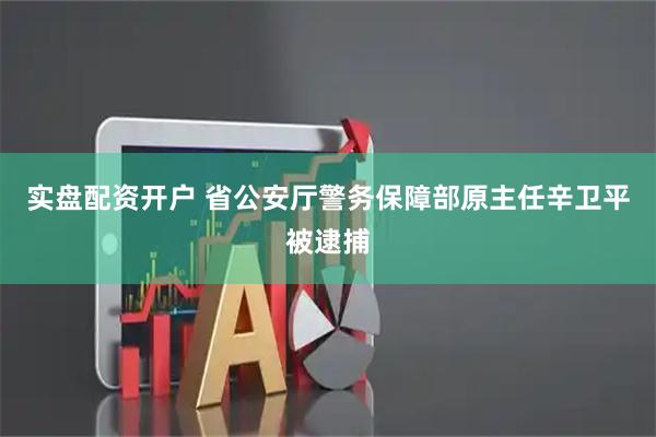 实盘配资开户 省公安厅警务保障部原主任辛卫平被逮捕