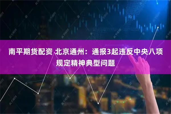 南平期货配资 北京通州：通报3起违反中央八项规定精神典型问题
