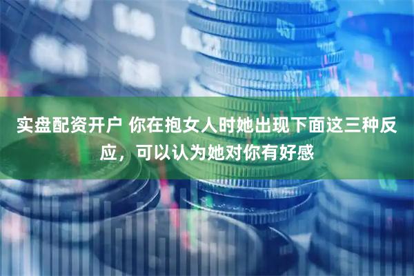 实盘配资开户 你在抱女人时她出现下面这三种反应，可以认为她对你有好感