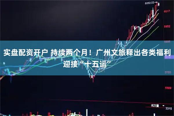 实盘配资开户 持续两个月！广州文旅释出各类福利迎接“十五运”
