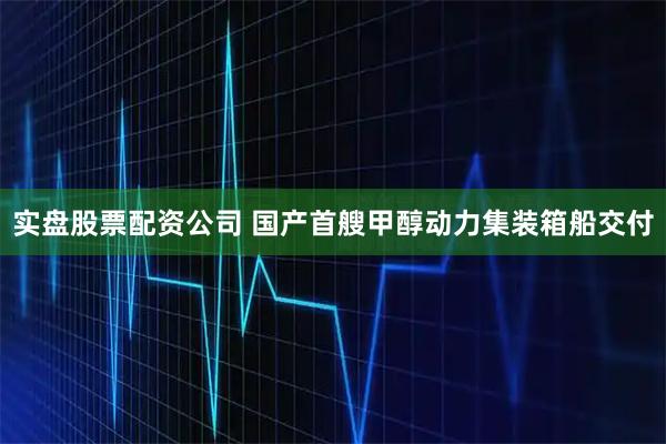 实盘股票配资公司 国产首艘甲醇动力集装箱船交付