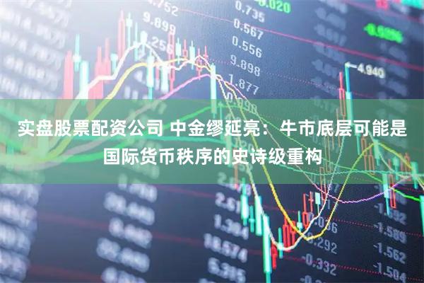 实盘股票配资公司 中金缪延亮：牛市底层可能是国际货币秩序的史诗级重构