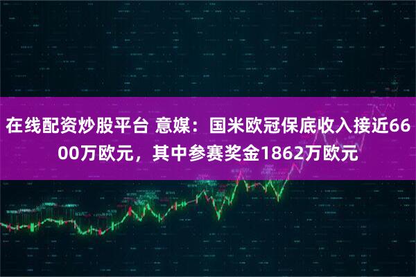 在线配资炒股平台 意媒：国米欧冠保底收入接近6600万欧元，其中参赛奖金1862万欧元