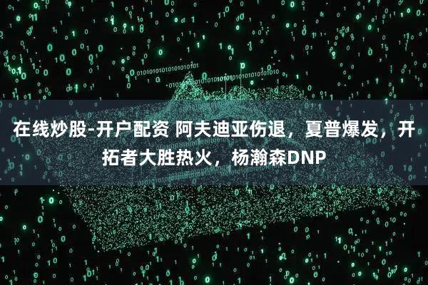 在线炒股-开户配资 阿夫迪亚伤退，夏普爆发，开拓者大胜热火，杨瀚森DNP