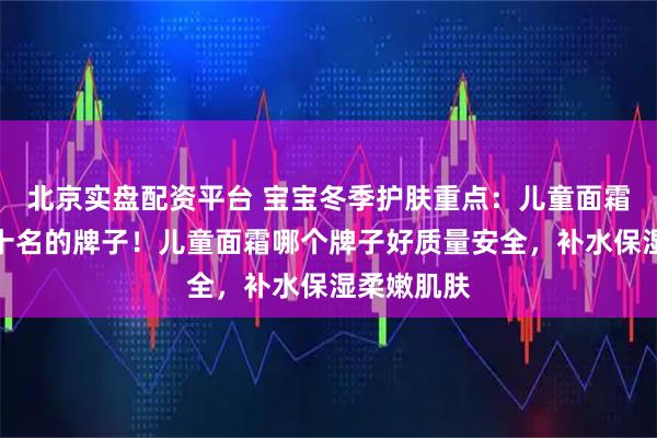 北京实盘配资平台 宝宝冬季护肤重点：儿童面霜排行榜前十名的牌子！儿童面霜哪个牌子好质量安全，补水保湿柔嫩肌肤
