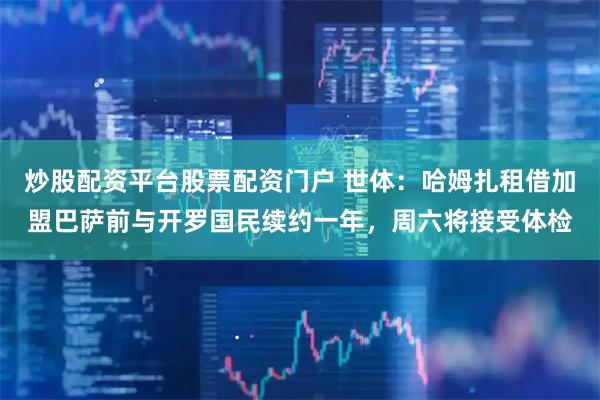 炒股配资平台股票配资门户 世体：哈姆扎租借加盟巴萨前与开罗国民续约一年，周六将接受体检