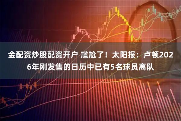 金配资炒股配资开户 尴尬了！太阳报：卢顿2026年刚发售的日历中已有5名球员离队