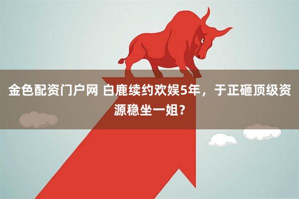 金色配资门户网 白鹿续约欢娱5年，于正砸顶级资源稳坐一姐？