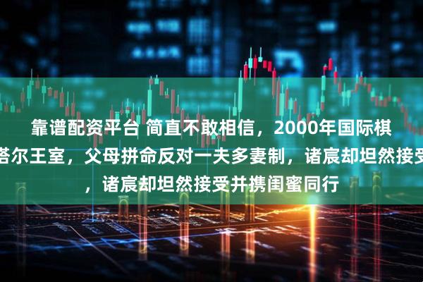 靠谱配资平台 简直不敢相信，2000年国际棋后诸宸远嫁卡塔尔王室，父母拼命反对一夫多妻制，诸宸却坦然接受并携闺蜜同行