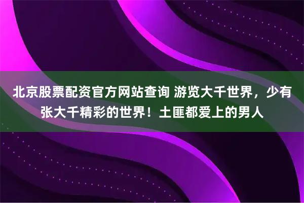 北京股票配资官方网站查询 游览大千世界,少有张大千精彩的世界!土匪都爱上的男人