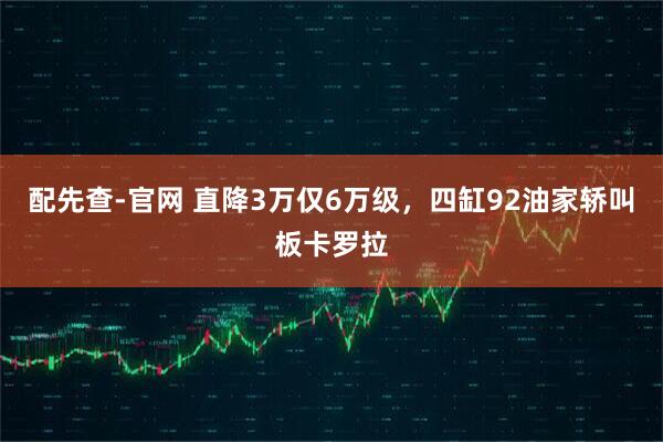 配先查-官网 直降3万仅6万级，四缸92油家轿叫板卡罗拉