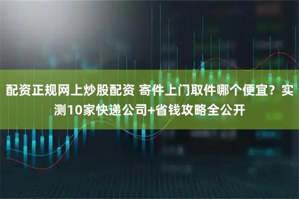 配资正规网上炒股配资 寄件上门取件哪个便宜？实测10家快递公司+省钱攻略全公开