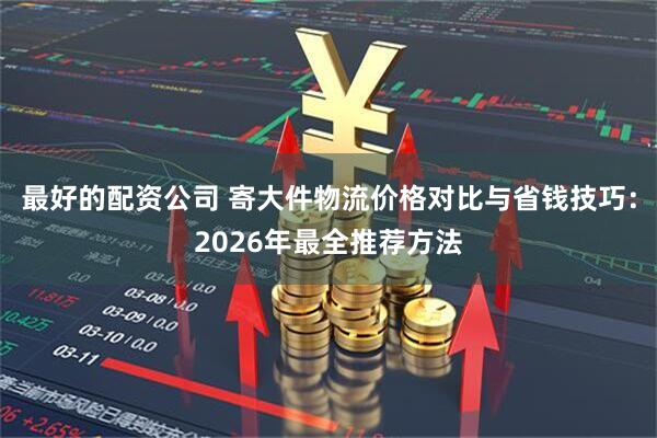 最好的配资公司 寄大件物流价格对比与省钱技巧：2026年最全推荐方法