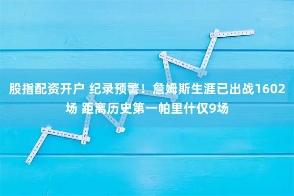 股指配资开户 纪录预警！詹姆斯生涯已出战1602场 距离历史第一帕里什仅9场