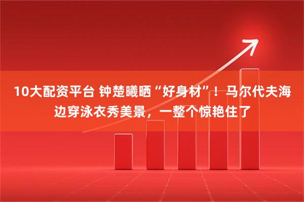 10大配资平台 钟楚曦晒“好身材”！马尔代夫海边穿泳衣秀美景，一整个惊艳住了