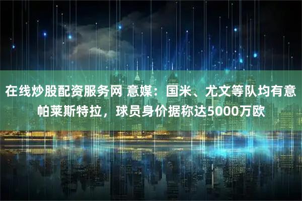 在线炒股配资服务网 意媒：国米、尤文等队均有意帕莱斯特拉，球员身价据称达5000万欧