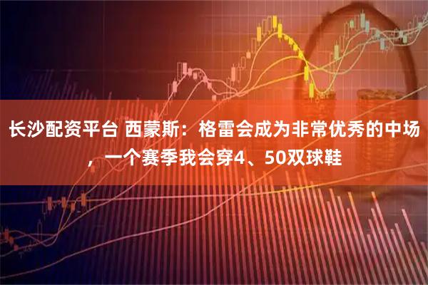 长沙配资平台 西蒙斯：格雷会成为非常优秀的中场，一个赛季我会穿4、50双球鞋