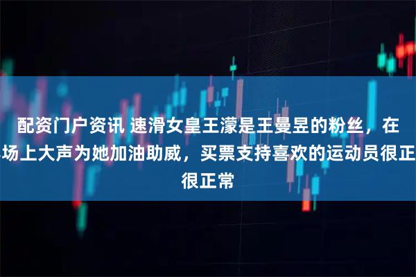 配资门户资讯 速滑女皇王濛是王曼昱的粉丝，在赛场上大声为她加油助威，买票支持喜欢的运动员很正常