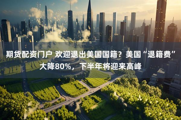 期货配资门户 欢迎退出美国国籍?美国“退籍费”大降80%,下半年将迎来高峰