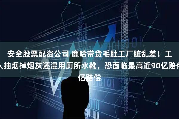 安全股票配资公司 鹿哈带货毛肚工厂脏乱差!工人抽烟掉烟灰还混用厕所水靴,恐面临最高近90亿赔偿