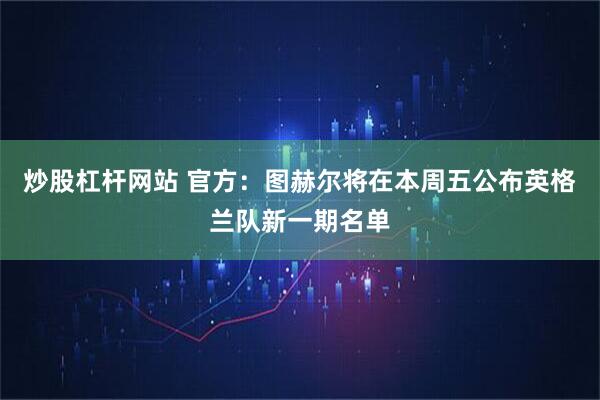 炒股杠杆网站 官方：图赫尔将在本周五公布英格兰队新一期名单