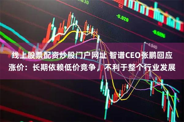 线上股票配资炒股门户网址 智谱CEO张鹏回应涨价：长期依赖低价竞争，不利于整个行业发展