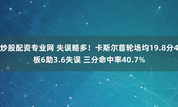 炒股配资专业网 失误略多！卡斯尔首轮场均19.8分4板6助3.6失误 三分命中率40.7%