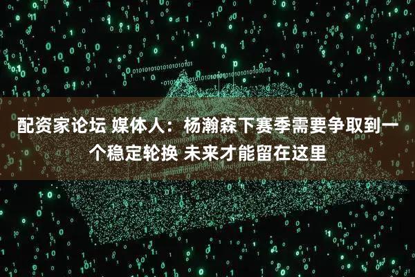 配资家论坛 媒体人：杨瀚森下赛季需要争取到一个稳定轮换 未来才能留在这里