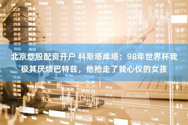 北京炒股配资开户 科斯塔库塔：98年世界杯我极其厌烦巴特兹，他抢走了我心仪的女孩