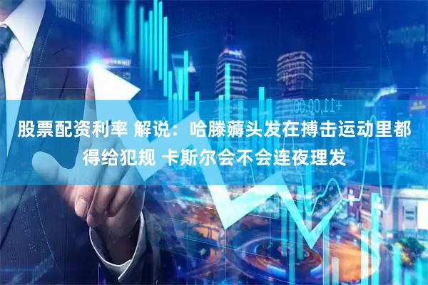 股票配资利率 解说：哈滕薅头发在搏击运动里都得给犯规 卡斯尔会不会连夜理发
