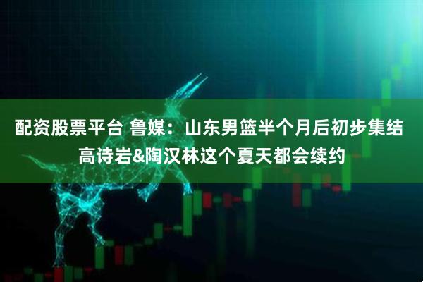 配资股票平台 鲁媒：山东男篮半个月后初步集结 高诗岩&陶汉林这个夏天都会续约